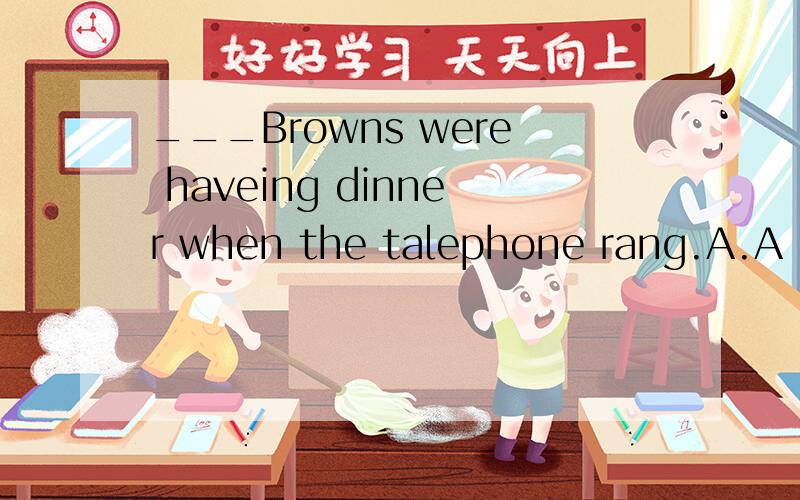 ___Browns were haveing dinner when the talephone rang.A.A B.An C.The D./ 由于上面写不下了 Alice,is this your dictionary?----Let me see.Oh,no______ is in my schoolbag.A.My self B.Me C.My D.Mine （单选啊）~