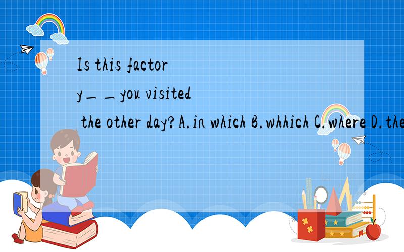 Is this factory__you visited the other day?A.in which B.whhich C.where D.the one