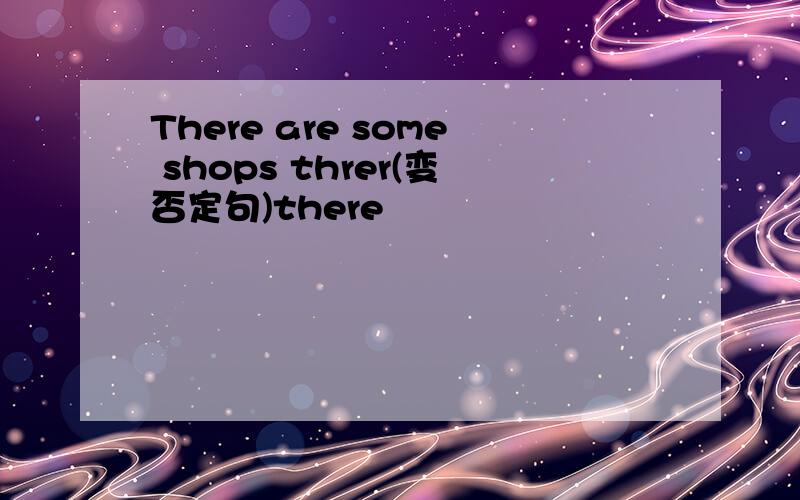 There are some shops threr(变否定句)there