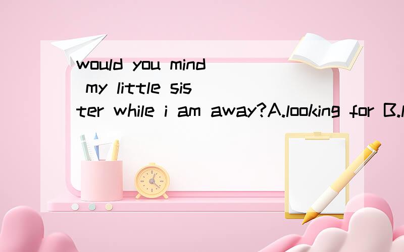 would you mind my little sister while i am away?A.looking for B.look for C.looking after D.look after