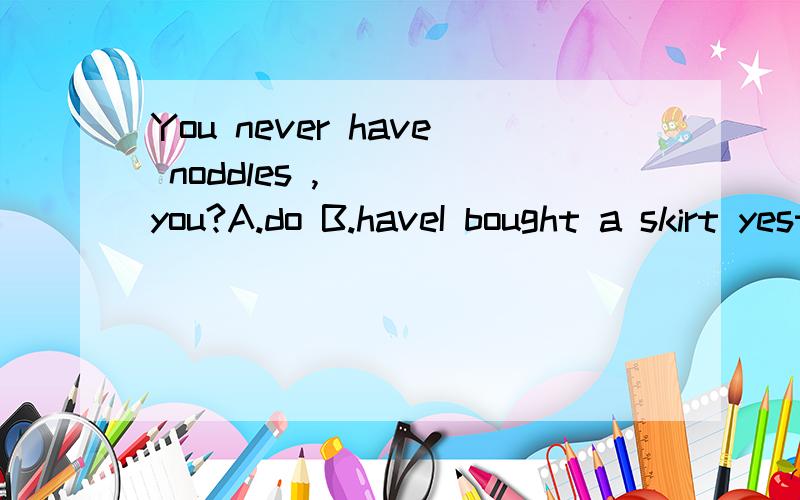 You never have noddles ,( ) you?A.do B.haveI bought a skirt yesterday .many people thought it was very ( )A.expensive B.high