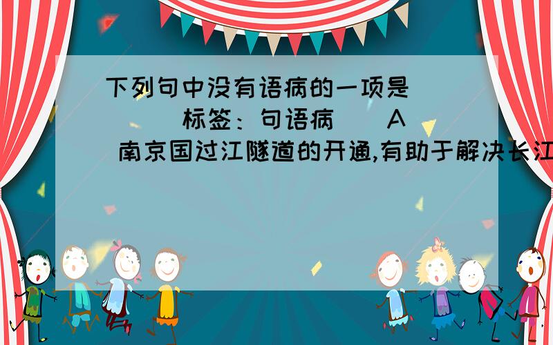 下列句中没有语病的一项是（ ） [ 标签：句语病 ] A 南京国过江隧道的开通,有助于解决长江大桥的交通拥堵