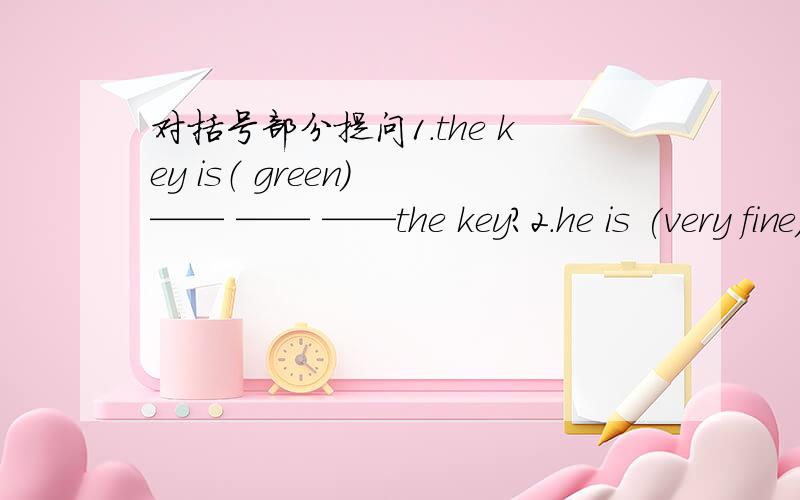 对括号部分提问1.the key is（ green） —— —— ——the key?2.he is (very fine).___ ___ he?
