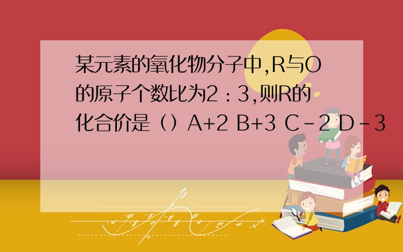 某元素的氧化物分子中,R与O的原子个数比为2：3,则R的化合价是（）A+2 B+3 C-2 D-3