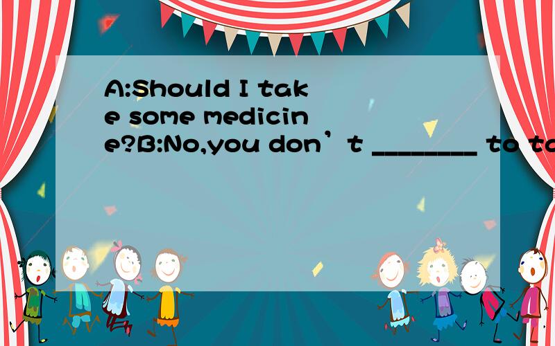 A:Should I take some medicine?B:No,you don’t ________ to take any medicine.