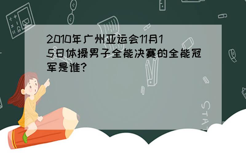 2010年广州亚运会11月15日体操男子全能决赛的全能冠军是谁?