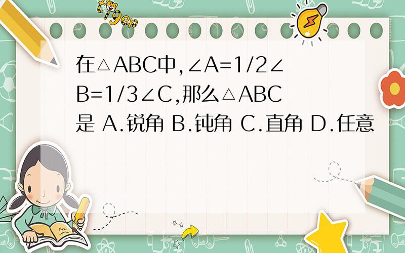 在△ABC中,∠A=1/2∠B=1/3∠C,那么△ABC是 A.锐角 B.钝角 C.直角 D.任意