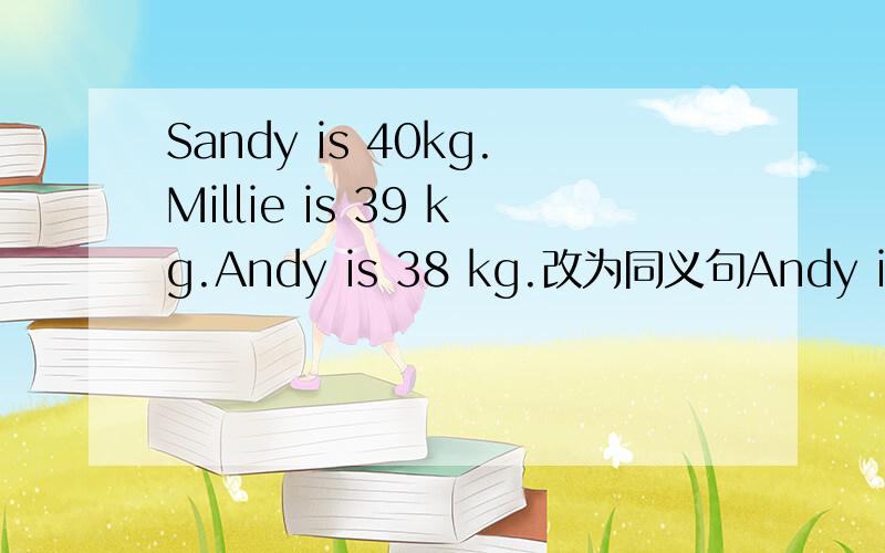 Sandy is 40kg.Millie is 39 kg.Andy is 38 kg.改为同义句Andy is ___ ____ Millie.Sandy is ___ ___ ___ in the three.Sandy is 40kg.Millie is 39 kg.Andy is 38 kg.改为同义句Andy is ___ ____ Millie.Sandy is ___ ___ ___ the three.