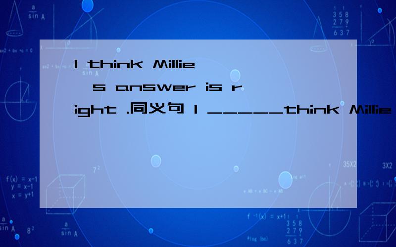 I think Millie's answer is right .同义句 I _____think Millie's answer is _____.