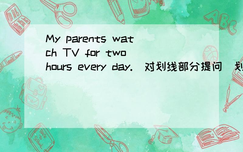 My parents watch TV for two hours every day.（对划线部分提问）划线部分