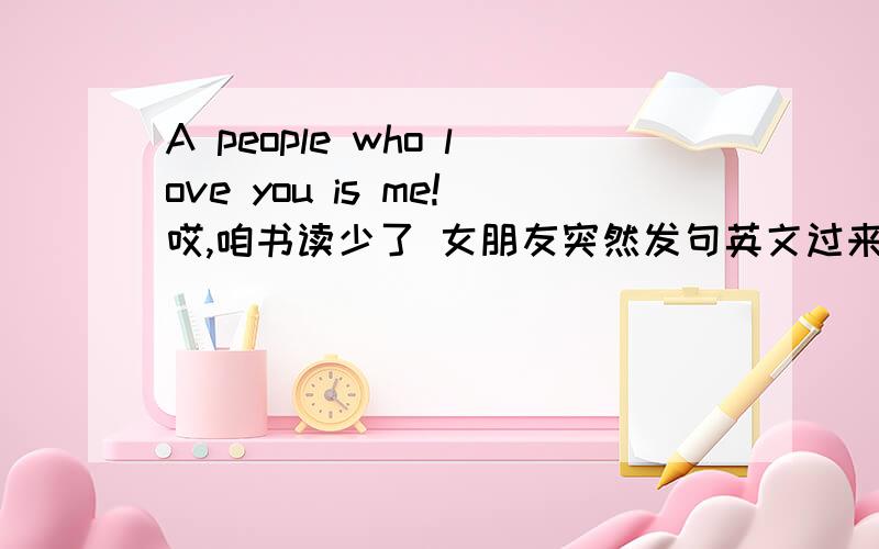 A people who love you is me!哎,咱书读少了 女朋友突然发句英文过来不认识- -最好能翻译好一点!