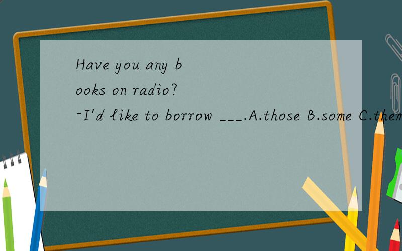 Have you any books on radio?-I'd like to borrow ___.A.those B.some C.them D it为什么A.C不对