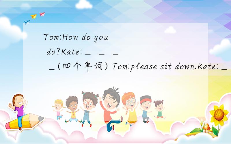 Tom:How do you do?Kate:＿ ＿ ＿ ＿(四个单词) Tom:please sit down.Kate:＿ ＿ ＿ ＿（四个单词）