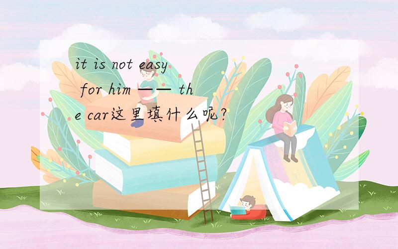 it is not easy for him —— the car这里填什么呢?