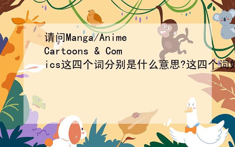 请问Manga/Anime Cartoons & Comics这四个词分别是什么意思?这四个词好像是都是动画动漫的意思.怎么去区分这四个词呢?难道一模一样?