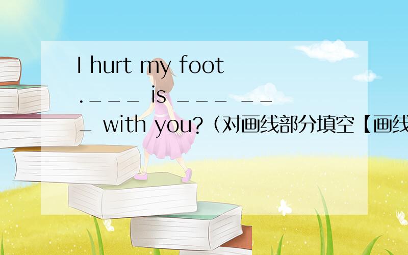 I hurt my foot.___ is ___ ___ with you?（对画线部分填空【画线部分是：hurt my foot】）那三个空怎样填?
