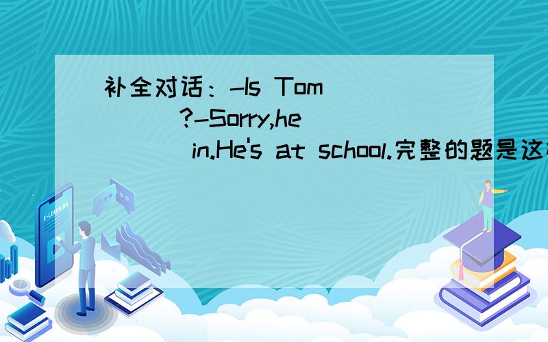 补全对话：-Is Tom ____?-Sorry,he____ in.He's at school.完整的题是这样的：Tim:Hello.Jim:(Hi).(This) is Jim.May I (speak) (to) Tim,please?Tim:This is Tim (speaking).Jim:Hi,Tim.(How) are you?Tim:Fine,(thanks).Jim:Is Tom ____?Tim:Sorry,he__