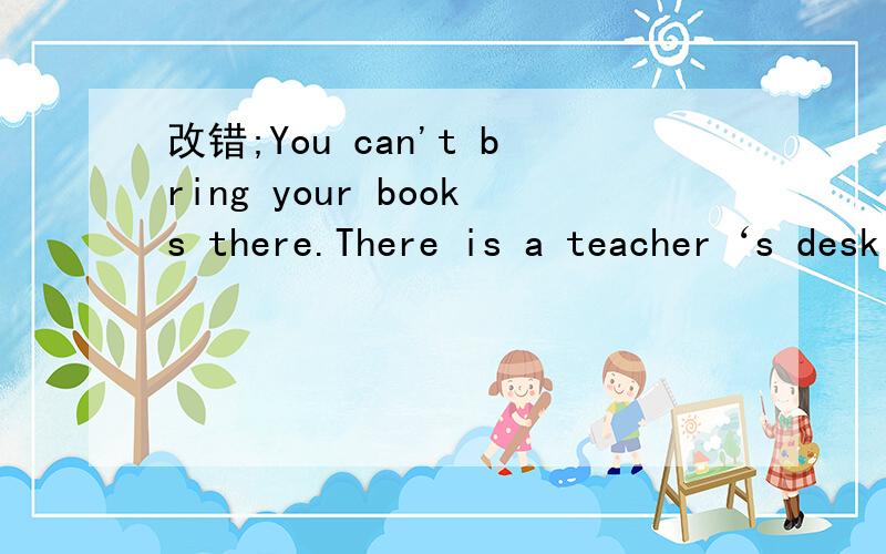 改错;You can't bring your books there.There is a teacher‘s desk in front of our classroom.完整那 等不见啦 ╮(╯▽╰)╭~\(≥▽≤)/~