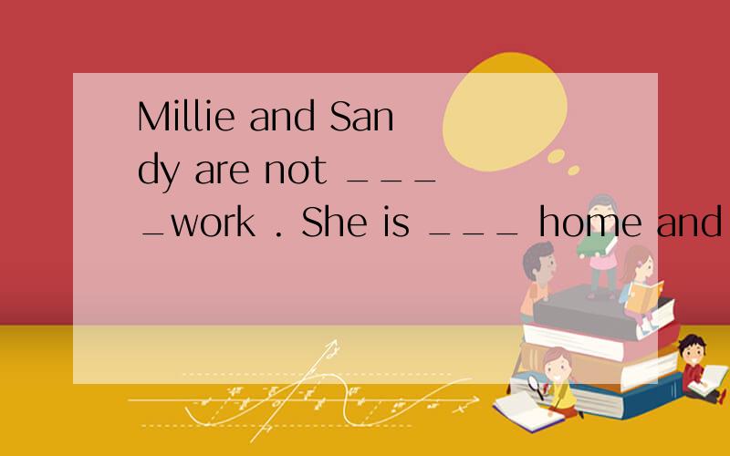 Millie and Sandy are not ____work . She is ___ home and ____ holiday.