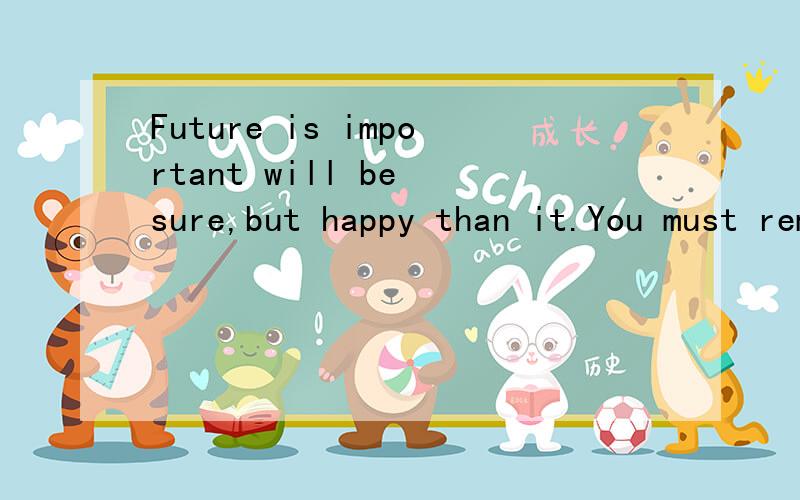 Future is important will be sure,but happy than it.You must remember~(谁能帮我翻译,我会很感激ta的