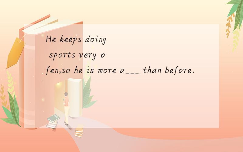 He keeps doing sports very ofen,so he is more a___ than before.
