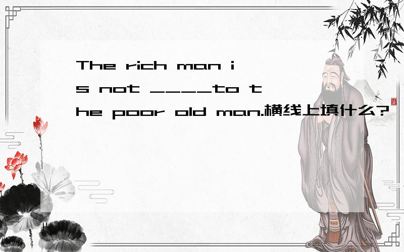 The rich man is not ____to the poor old man.横线上填什么?