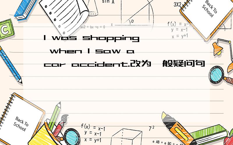 I was shopping when I saw a car accident.改为一般疑问句