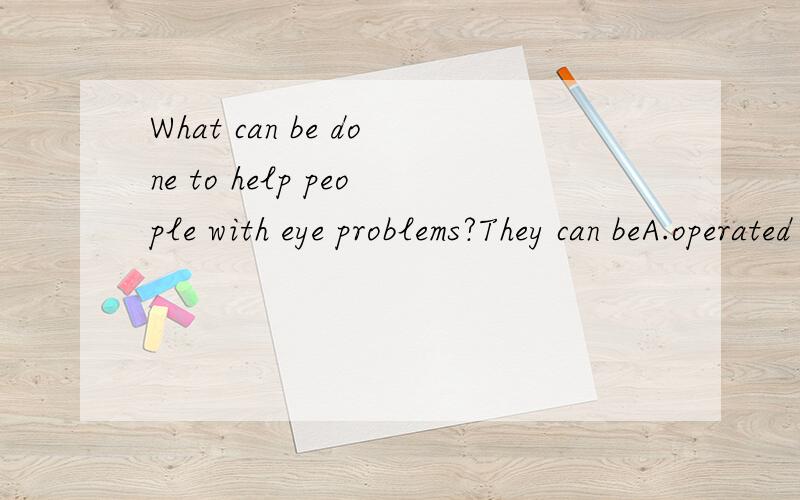 What can be done to help people with eye problems?They can beA.operated on B.do operations C.performed operations D.cure or treat for free要理由