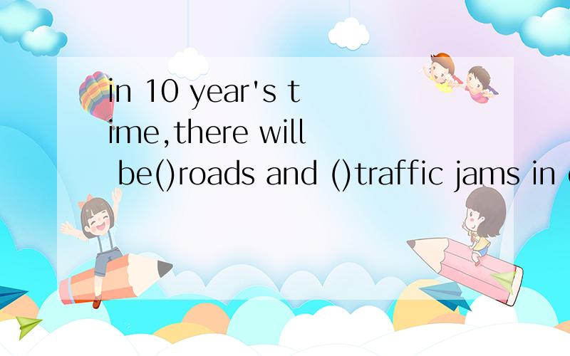 in 10 year's time,there will be()roads and ()traffic jams in our city.单项选择A.more...lessB.fewer...moreC.fewer...fewerD.more...fewer要写出为什么