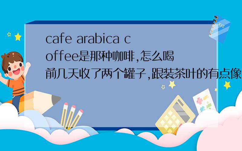 cafe arabica coffee是那种咖啡,怎么喝前几天收了两个罐子,跟装茶叶的有点像,仔细一看是咖啡,还没一句中文,找了半天估计就是cafe arabica coffee了.具体是这样的：如下CAFE FIESTASCOSTA RICA100%CAFE ARABICA
