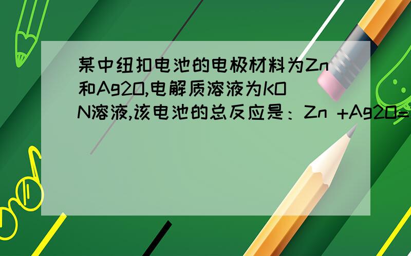 某中纽扣电池的电极材料为Zn和Ag2O,电解质溶液为KON溶液,该电池的总反应是：Zn +Ag2O=2Ag+ZnO,下列说法正确的是：A.Zn极为负极,其电极反应为：Zn +2OH- -2e- =ZnO+H2OB.Ag2O极为负极,其电极反应为：Ag2O+